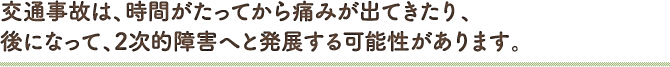 交通事故は、時間がたってから痛みが出てきたり、後になって、2次的障害へと発展する可能性があります。