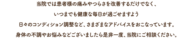 当院では患者様の痛みやつらさを改善するだけでなく、いつまでも健康な毎日が過ごせますよう日々のコンディション調整など、さまざまなアドバイスをおこなっておいます。身体の不調やお悩みなどございましたら是非一度、当院にご相談ください。